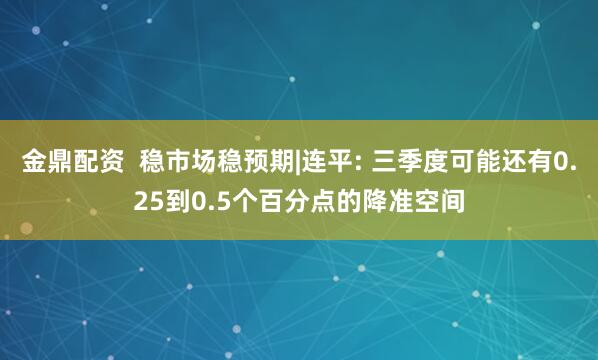 金鼎配资  稳市场稳预期|连平: 三季度可能还有0.25到0.5个百分点的降准空间