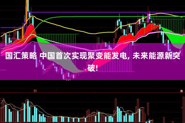 国汇策略 中国首次实现聚变能发电, 未来能源新突破!