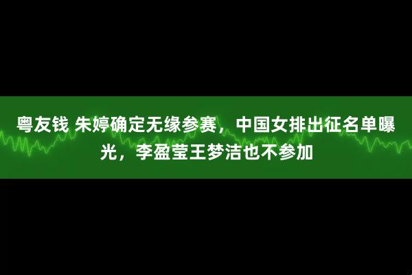 粤友钱 朱婷确定无缘参赛，中国女排出征名单曝光，李盈莹王梦洁也不参加