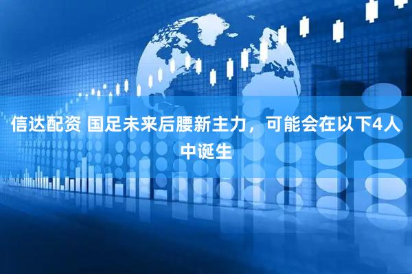 信达配资 国足未来后腰新主力，可能会在以下4人中诞生