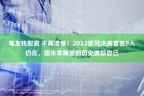 粤友钱配资 不再遗憾！2023欧冠决赛首发8人仍在，国米拿痛苦的历史激励自己