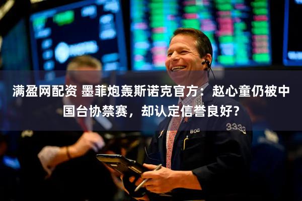 满盈网配资 墨菲炮轰斯诺克官方：赵心童仍被中国台协禁赛，却认定信誉良好？