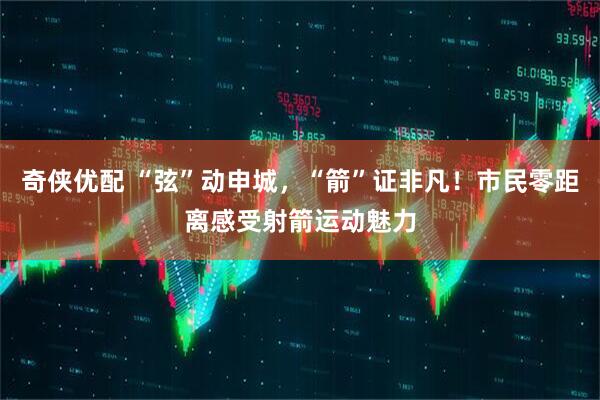 奇侠优配 “弦”动申城，“箭”证非凡！市民零距离感受射箭运动魅力