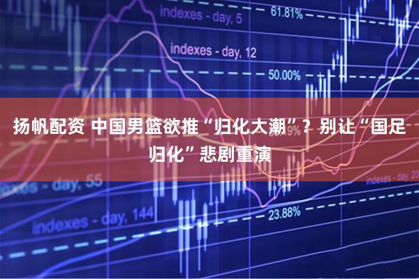 扬帆配资 中国男篮欲推“归化大潮”？别让“国足归化”悲剧重演