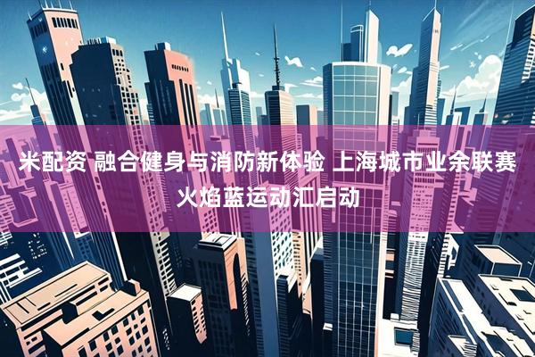 米配资 融合健身与消防新体验 上海城市业余联赛火焰蓝运动汇启动