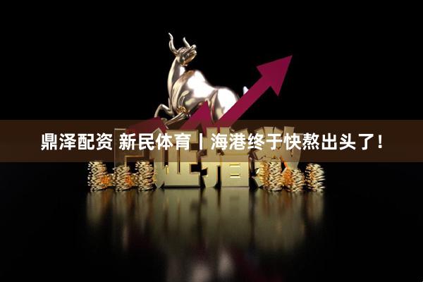 鼎泽配资 新民体育丨海港终于快熬出头了！