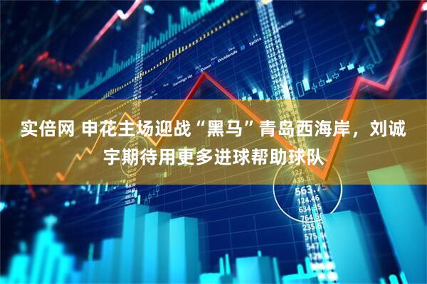 实倍网 申花主场迎战“黑马”青岛西海岸，刘诚宇期待用更多进球帮助球队