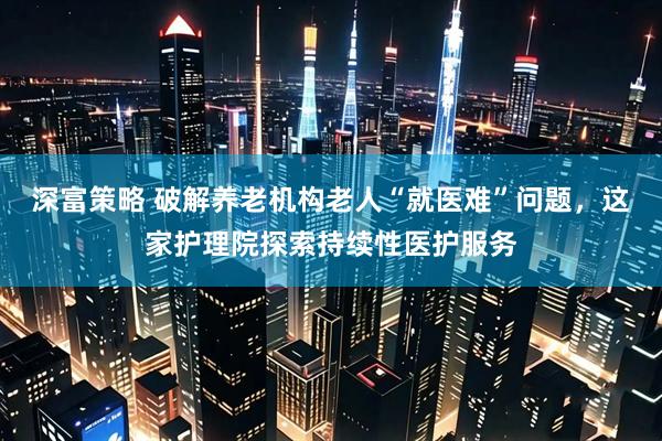 深富策略 破解养老机构老人“就医难”问题，这家护理院探索持续性医护服务