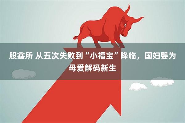 股鑫所 从五次失败到“小福宝”降临，国妇婴为母爱解码新生