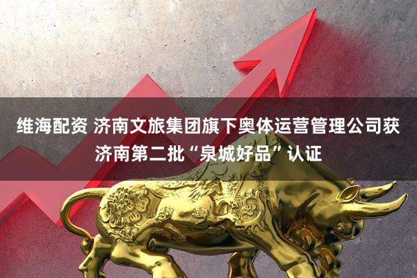 维海配资 济南文旅集团旗下奥体运营管理公司获济南第二批“泉城好品”认证