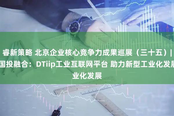 睿新策略 北京企业核心竞争力成果巡展（三十五）| 国投融合：DTiip工业互联网平台 助力新型工业化发展