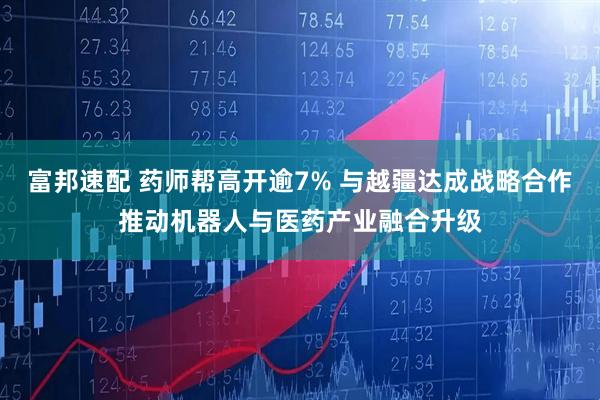 富邦速配 药师帮高开逾7% 与越疆达成战略合作推动机器人与医药产业融合升级