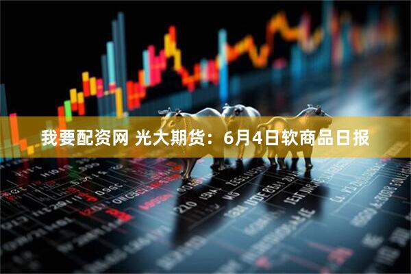 我要配资网 光大期货：6月4日软商品日报