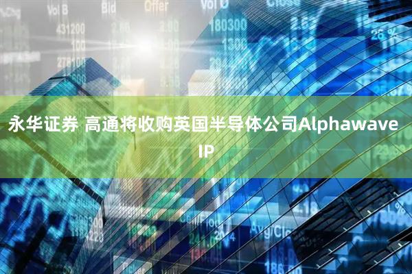 永华证券 高通将收购英国半导体公司Alphawave IP