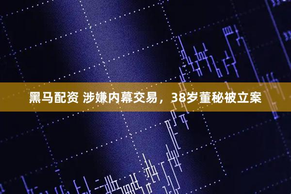 黑马配资 涉嫌内幕交易，38岁董秘被立案