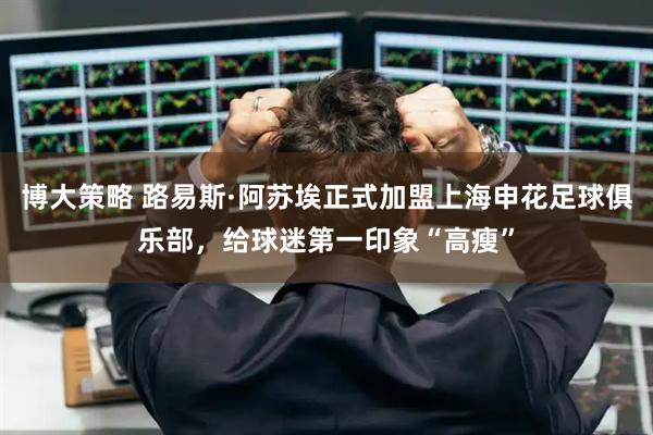 博大策略 路易斯·阿苏埃正式加盟上海申花足球俱乐部，给球迷第一印象“高瘦”
