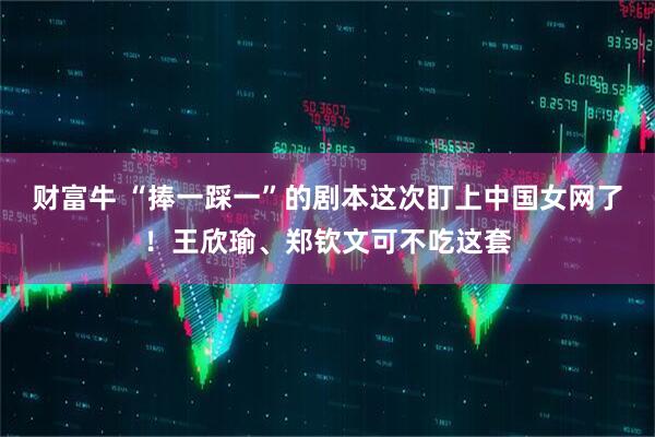 财富牛 “捧一踩一”的剧本这次盯上中国女网了！王欣瑜、郑钦文可不吃这套