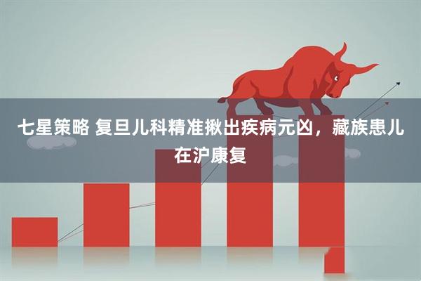 七星策略 复旦儿科精准揪出疾病元凶，藏族患儿在沪康复