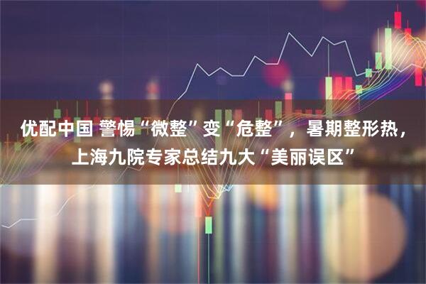 优配中国 警惕“微整”变“危整”，暑期整形热，上海九院专家总结九大“美丽误区”