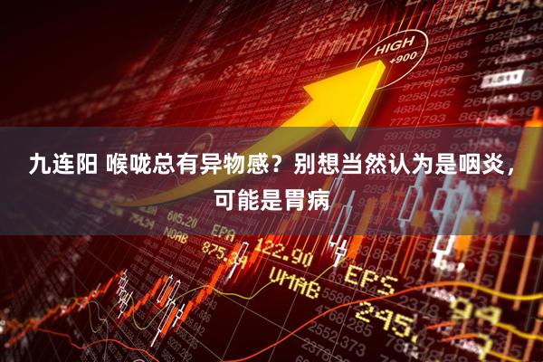 九连阳 喉咙总有异物感？别想当然认为是咽炎，可能是胃病