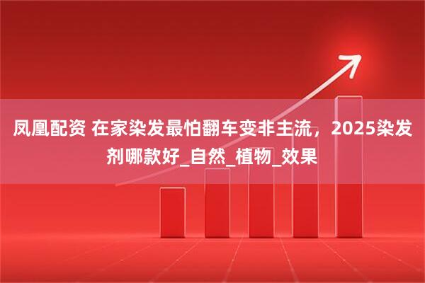凤凰配资 在家染发最怕翻车变非主流，2025染发剂哪款好_自然_植物_效果