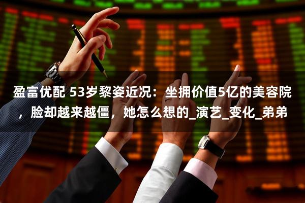 盈富优配 53岁黎姿近况：坐拥价值5亿的美容院，脸却越来越僵，她怎么想的_演艺_变化_弟弟