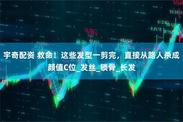 宇奇配资 救命！这些发型一剪完，直接从路人杀成颜值C位_发丝_锁骨_长发