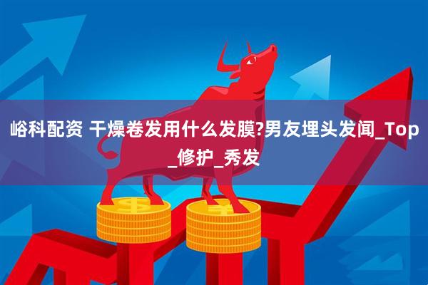峪科配资 干燥卷发用什么发膜?男友埋头发闻_Top_修护_秀发