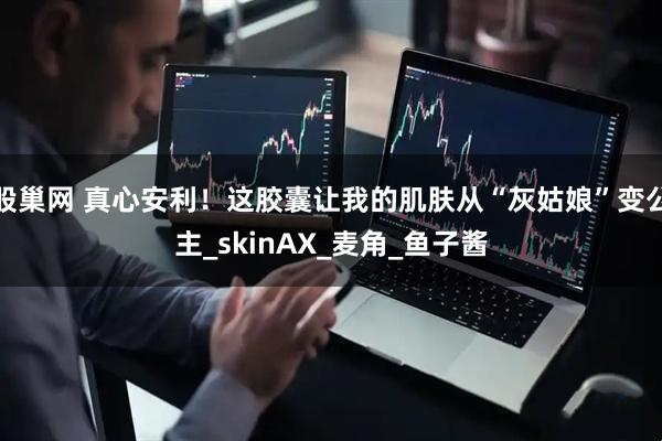 股巢网 真心安利！这胶囊让我的肌肤从“灰姑娘”变公主_skinAX_麦角_鱼子酱