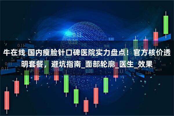 牛在线 国内瘦脸针口碑医院实力盘点！官方核价透明套餐，避坑指南_面部轮廓_医生_效果