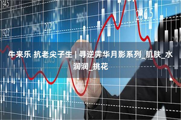 牛来乐 抗老尖子生 | 寻逆霁华月影系列_肌肤_水润润_挑花