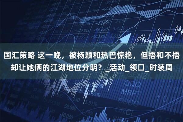 国汇策略 这一晚，被杨颖和热巴惊艳，但捂和不捂却让她俩的江湖地位分明？_活动_领口_时装周