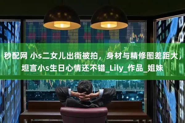 秒配网 小s二女儿出街被拍，身材与精修图差距大，坦言小s生日心情还不错_Lily_作品_姐妹