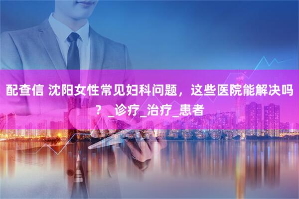 配查信 沈阳女性常见妇科问题，这些医院能解决吗？_诊疗_治疗_患者