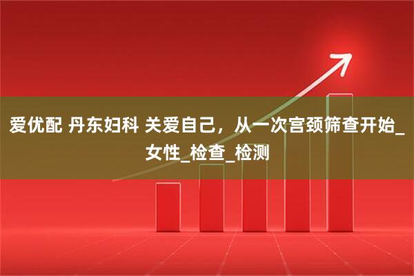爱优配 丹东妇科 关爱自己，从一次宫颈筛查开始_女性_检查_检测
