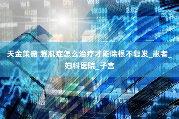 天金策略 腺肌症怎么治疗才能除根不复发_患者_妇科医院_子宫