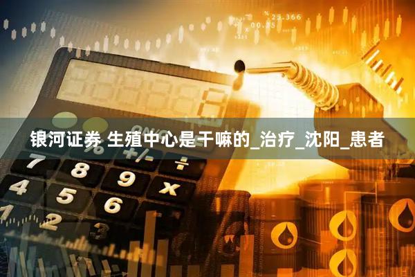 银河证券 生殖中心是干嘛的_治疗_沈阳_患者
