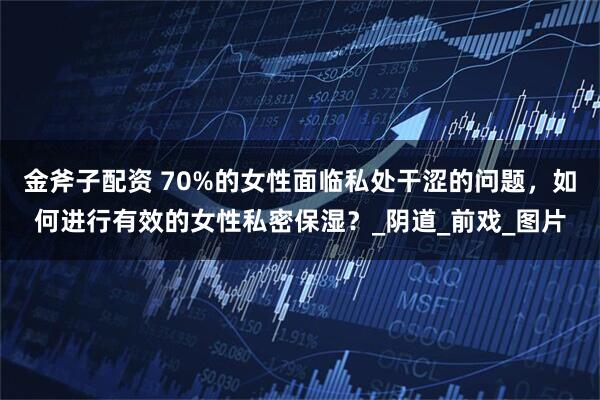 金斧子配资 70%的女性面临私处干涩的问题，如何进行有效的女性私密保湿？_阴道_前戏_图片