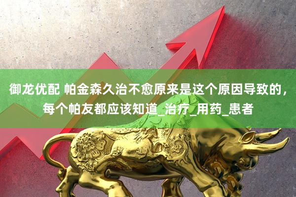 御龙优配 帕金森久治不愈原来是这个原因导致的，每个帕友都应该知道_治疗_用药_患者