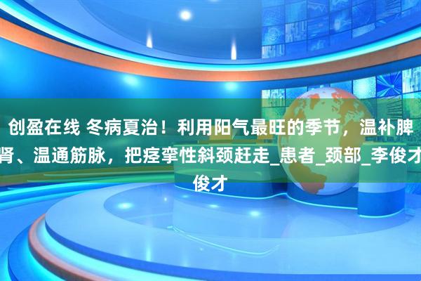 创盈在线 冬病夏治！利用阳气最旺的季节，温补脾肾、温通筋脉，把痉挛性斜颈赶走_患者_颈部_李俊才