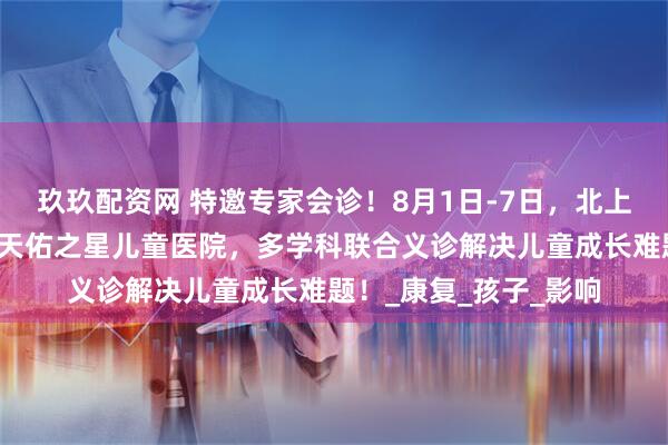 玖玖配资网 特邀专家会诊！8月1日-7日，北上鄂儿科大咖齐聚武汉天佑之星儿童医院，多学科联合义诊解决儿童成长难题！_康复_孩子_影响