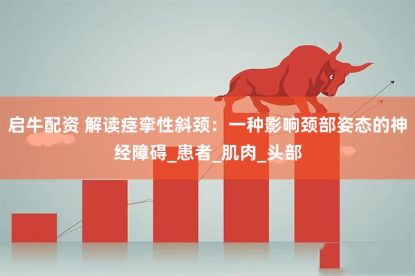 启牛配资 解读痉挛性斜颈：一种影响颈部姿态的神经障碍_患者_肌肉_头部