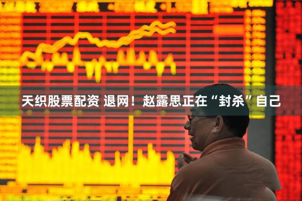 天织股票配资 退网！赵露思正在“封杀”自己