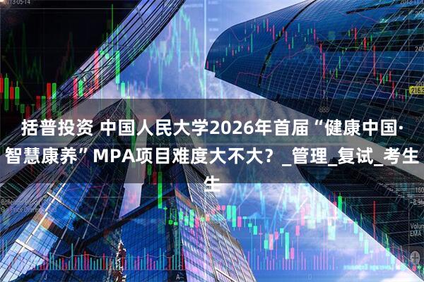 括普投资 中国人民大学2026年首届“健康中国·智慧康养”MPA项目难度大不大？_管理_复试_考生