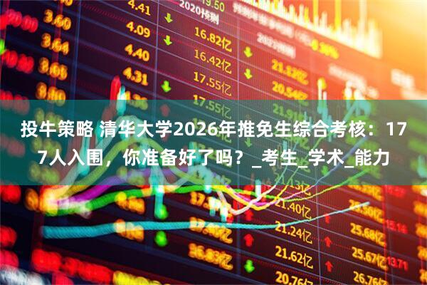 投牛策略 清华大学2026年推免生综合考核：177人入围，你准备好了吗？_考生_学术_能力