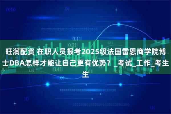 旺润配资 在职人员报考2025级法国雷恩商学院博士DBA怎样才能让自己更有优势？_考试_工作_考生