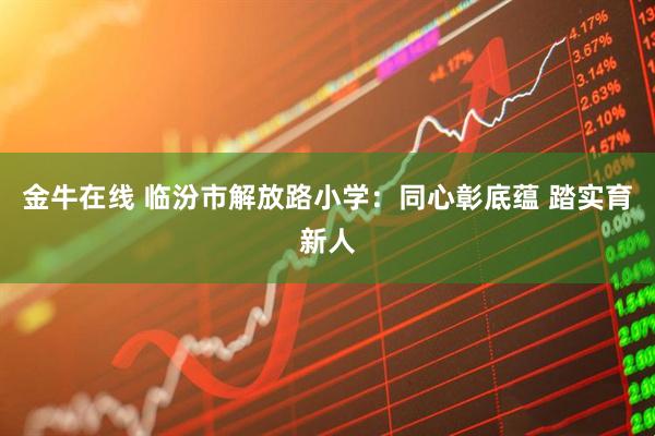 金牛在线 临汾市解放路小学：同心彰底蕴 踏实育新人