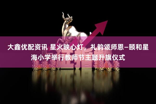 大鑫优配资讯 星火映心灯，礼韵颂师恩—颐和星海小学举行教师节主题升旗仪式