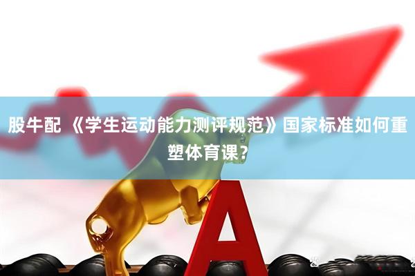 股牛配 《学生运动能力测评规范》国家标准如何重塑体育课？