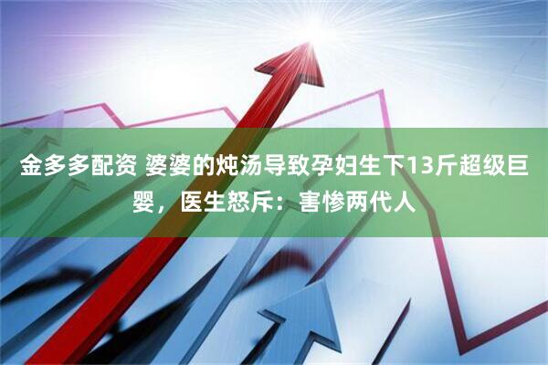 金多多配资 婆婆的炖汤导致孕妇生下13斤超级巨婴，医生怒斥：害惨两代人